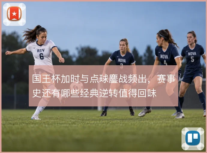 国王杯加时与点球鏖战频出，赛事史还有哪些经典逆转值得回味