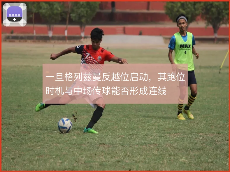 一旦格列兹曼反越位启动，其跑位时机与中场传球能否形成连线