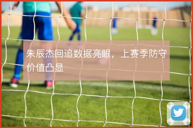 朱辰杰回追数据亮眼,上赛季防守价值凸显
