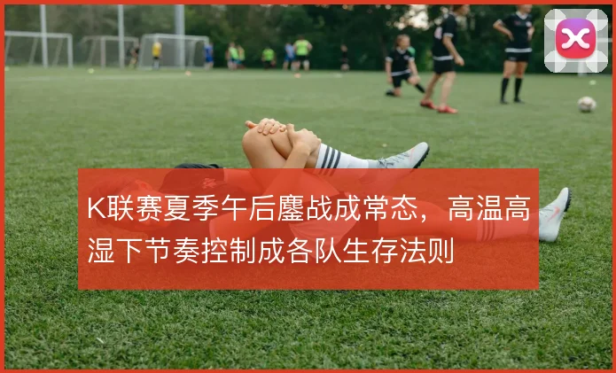 K联赛夏季午后鏖战成常态，高温高湿下节奏控制成各队生存法则