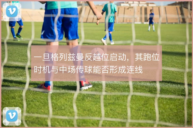 一旦格列兹曼反越位启动，其跑位时机与中场传球能否形成连线