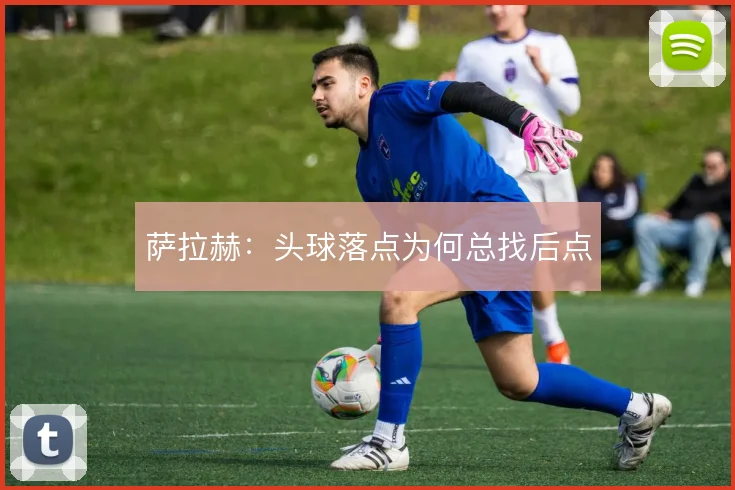 萨拉赫：头球落点为何总找后点