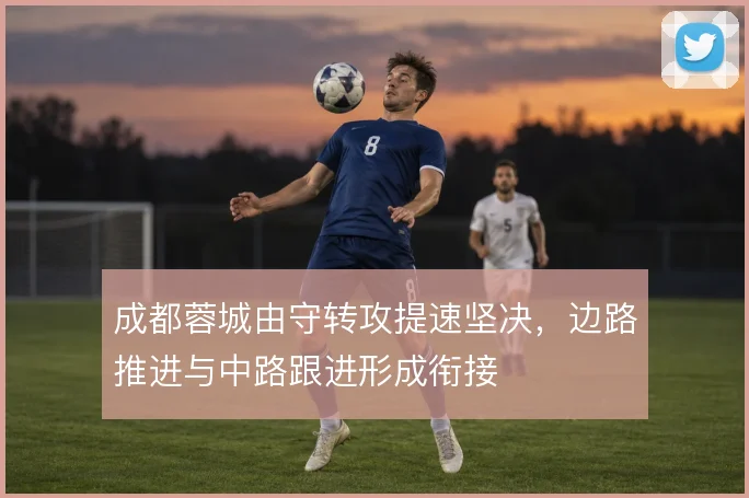 成都蓉城由守转攻提速坚决，边路推进与中路跟进形成衔接