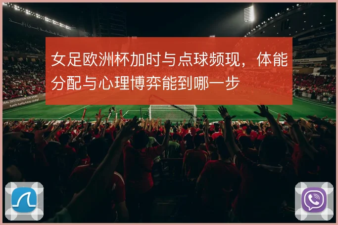女足欧洲杯加时与点球频现,体能分配与心理博弈能到哪一步
