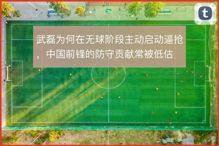 武磊为何在无球阶段主动启动逼抢，中国前锋的防守贡献常被低估