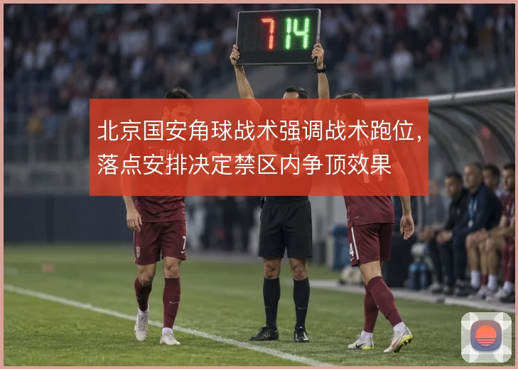 北京国安角球战术强调战术跑位，落点安排决定禁区内争顶效果