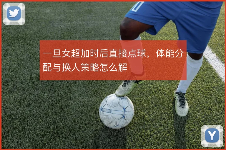 一旦女超加时后直接点球，体能分配与换人策略怎么解