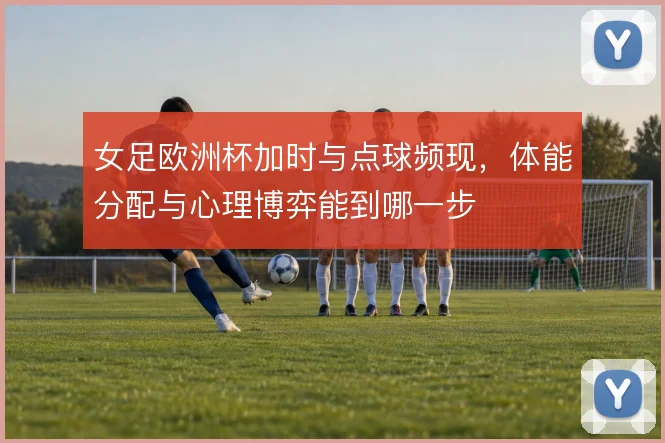 女足欧洲杯加时与点球频现，体能分配与心理博弈能到哪一步