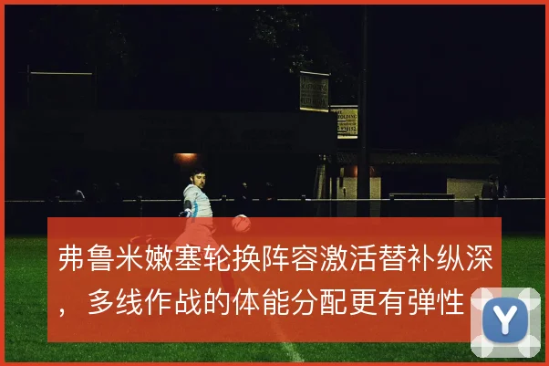 弗鲁米嫩塞轮换阵容激活替补纵深,多线作战的体能分配更有弹性