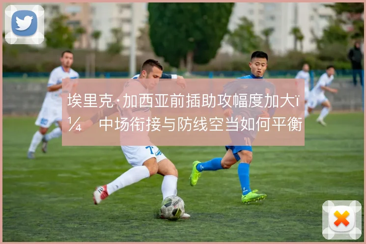 埃里克·加西亚前插助攻幅度加大，中场衔接与防线空当如何平衡