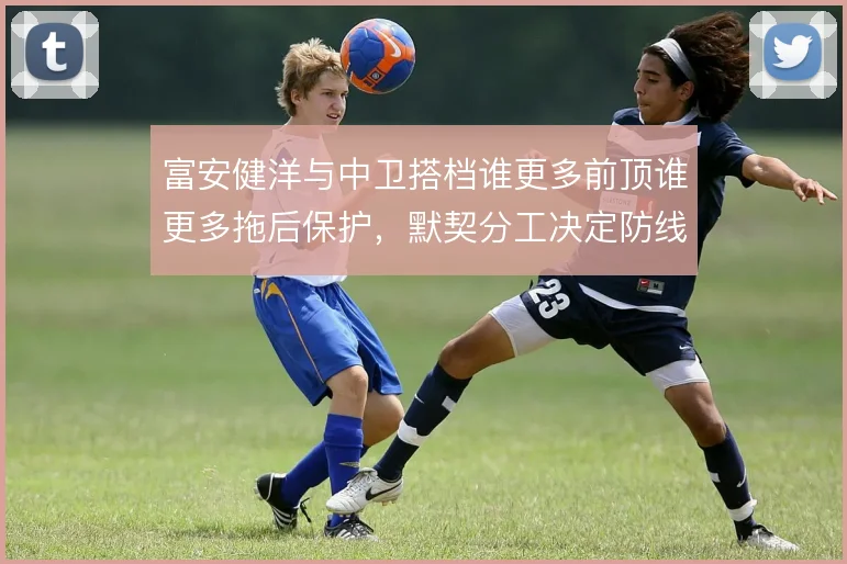 富安健洋与中卫搭档谁更多前顶谁更多拖后保护，默契分工决定防线稳定性