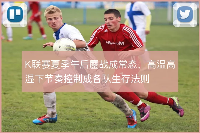 K联赛夏季午后鏖战成常态，高温高湿下节奏控制成各队生存法则