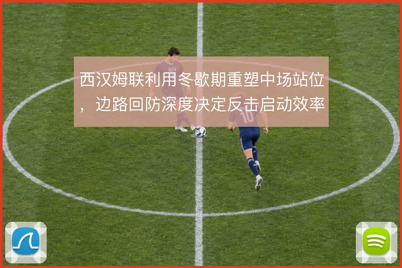 西汉姆联利用冬歇期重塑中场站位，边路回防深度决定反击启动效率