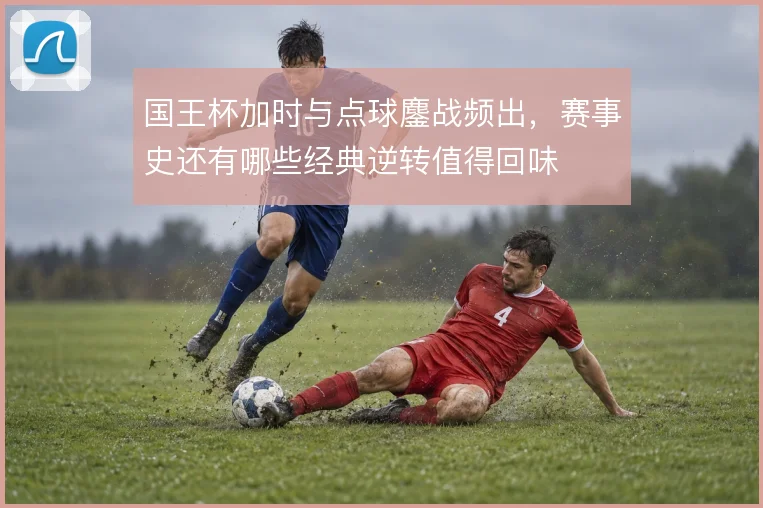 国王杯加时与点球鏖战频出，赛事史还有哪些经典逆转值得回味