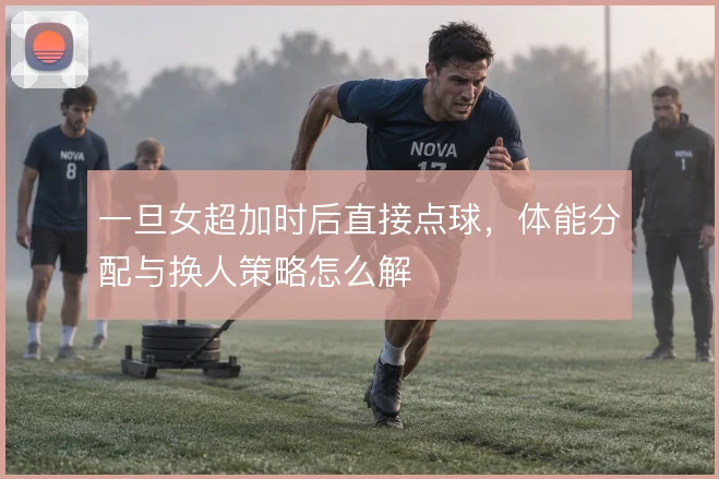 一旦女超加时后直接点球，体能分配与换人策略怎么解